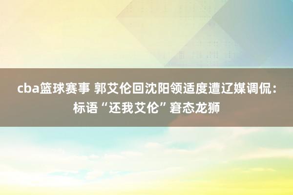 cba篮球赛事 郭艾伦回沈阳领适度遭辽媒调侃：标语“还我艾伦”窘态龙狮