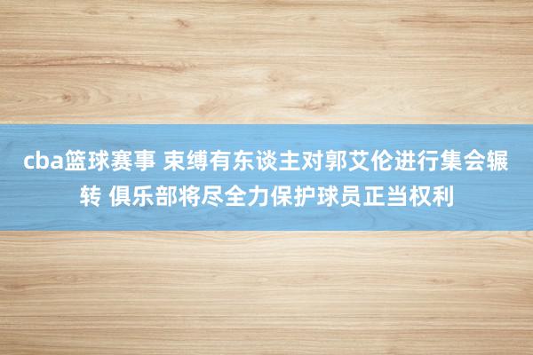 cba篮球赛事 束缚有东谈主对郭艾伦进行集会辗转 俱乐部将尽全力保护球员正当权利