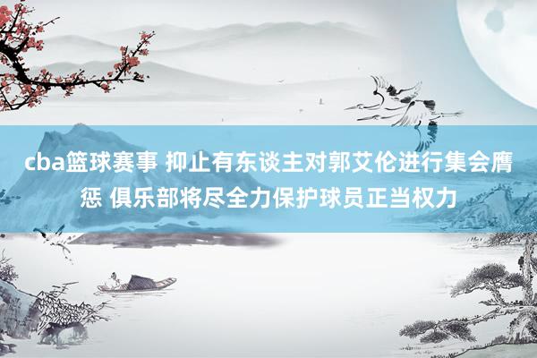 cba篮球赛事 抑止有东谈主对郭艾伦进行集会膺惩 俱乐部将尽全力保护球员正当权力