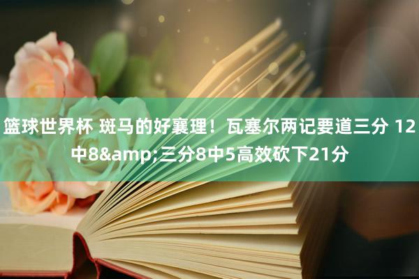 篮球世界杯 斑马的好襄理！瓦塞尔两记要道三分 12中8&三分8中5高效砍下21分