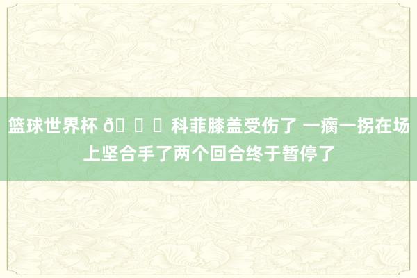 篮球世界杯 😐科菲膝盖受伤了 一瘸一拐在场上坚合手了两个回合终于暂停了