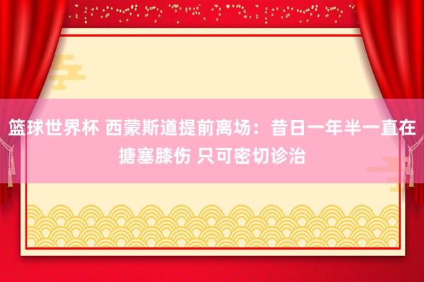 篮球世界杯 西蒙斯道提前离场：昔日一年半一直在搪塞膝伤 只可密切诊治