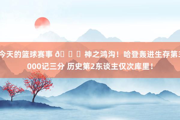 今天的篮球赛事 😀神之鸿沟！哈登轰进生存第3000记三分 历史第2东谈主仅次库里！