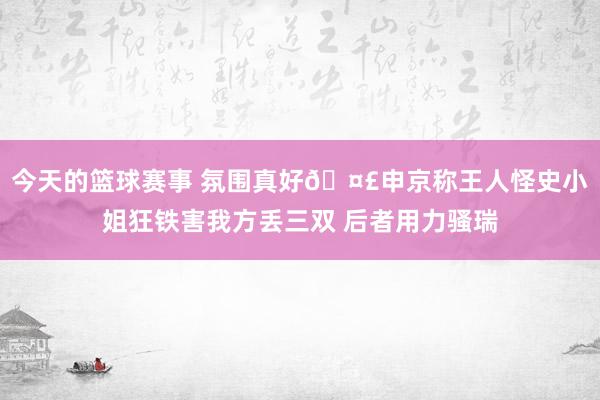 今天的篮球赛事 氛围真好🤣申京称王人怪史小姐狂铁害我方丢三双 后者用力骚瑞