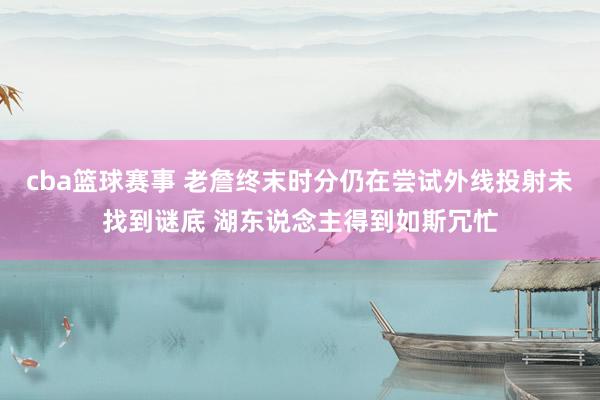 cba篮球赛事 老詹终末时分仍在尝试外线投射未找到谜底 湖东说念主得到如斯冗忙