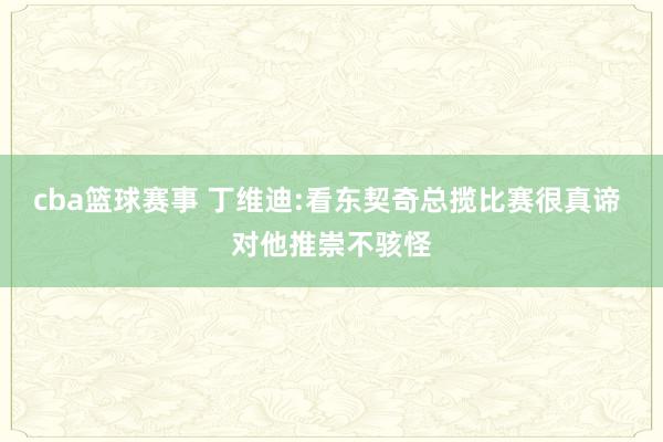 cba篮球赛事 丁维迪:看东契奇总揽比赛很真谛 对他推崇不骇怪