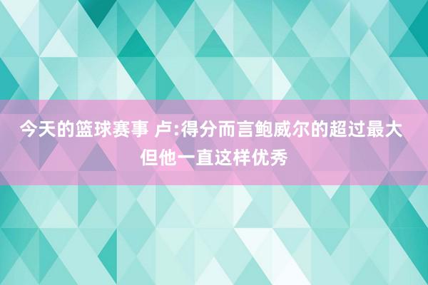 今天的篮球赛事 卢:得分而言鲍威尔的超过最大 但他一直这样优秀