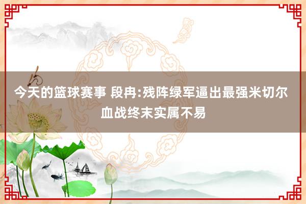 今天的篮球赛事 段冉:残阵绿军逼出最强米切尔 血战终末实属不易