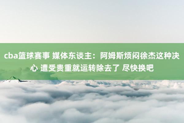 cba篮球赛事 媒体东谈主：阿姆斯烦闷徐杰这种决心 遭受贵重就运转除去了 尽快换吧