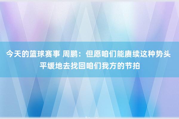 今天的篮球赛事 周鹏：但愿咱们能赓续这种势头 平缓地去找回咱们我方的节拍