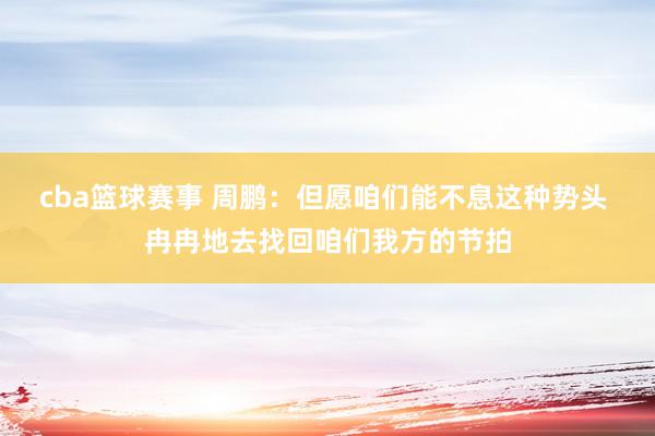 cba篮球赛事 周鹏：但愿咱们能不息这种势头 冉冉地去找回咱们我方的节拍