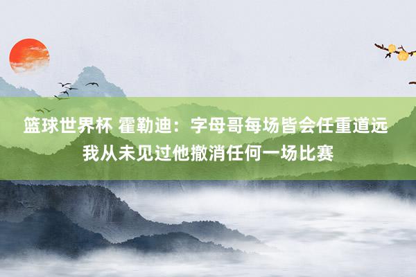 篮球世界杯 霍勒迪：字母哥每场皆会任重道远 我从未见过他撤消任何一场比赛