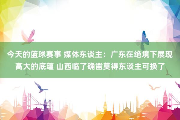 今天的篮球赛事 媒体东谈主：广东在绝境下展现高大的底蕴 山西临了确凿莫得东谈主可换了