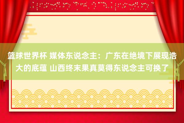 篮球世界杯 媒体东说念主：广东在绝境下展现浩大的底蕴 山西终末果真莫得东说念主可换了