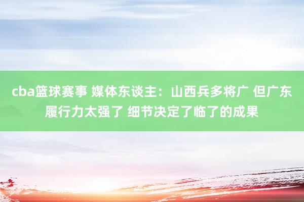 cba篮球赛事 媒体东谈主：山西兵多将广 但广东履行力太强了 细节决定了临了的成果