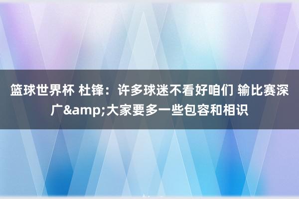 篮球世界杯 杜锋：许多球迷不看好咱们 输比赛深广&大家要多一些包容和相识