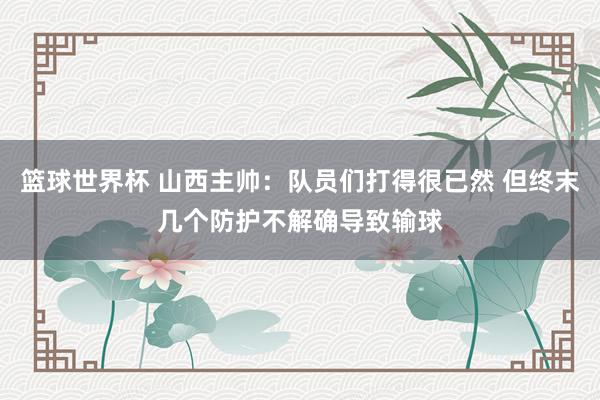 篮球世界杯 山西主帅：队员们打得很已然 但终末几个防护不解确导致输球