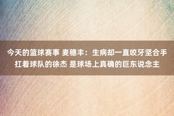 今天的篮球赛事 麦穗丰：生病却一直咬牙坚合手扛着球队的徐杰 是球场上真确的巨东说念主