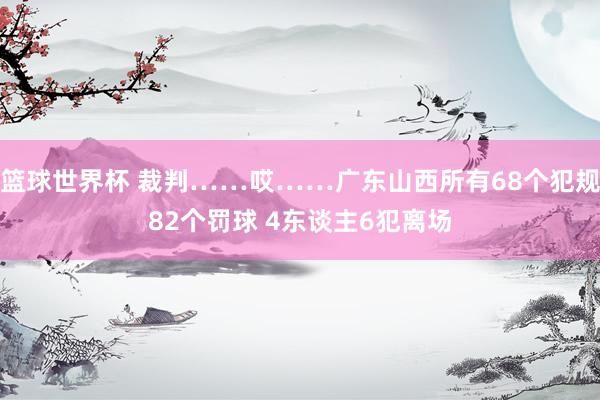 篮球世界杯 裁判……哎……广东山西所有68个犯规82个罚球 4东谈主6犯离场