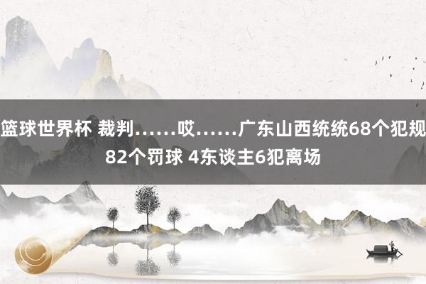 篮球世界杯 裁判……哎……广东山西统统68个犯规82个罚球 4东谈主6犯离场