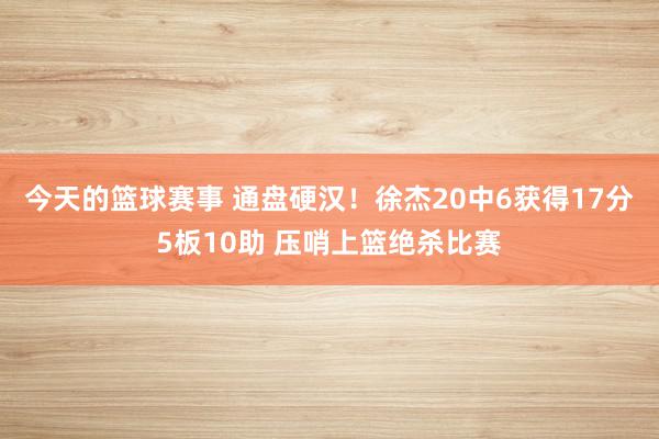 今天的篮球赛事 通盘硬汉！徐杰20中6获得17分5板10助 压哨上篮绝杀比赛