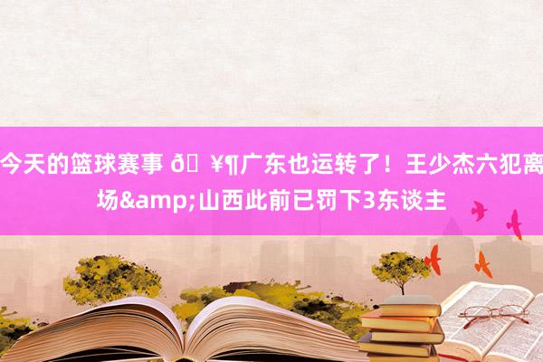 今天的篮球赛事 🥶广东也运转了！王少杰六犯离场&山西此前已罚下3东谈主