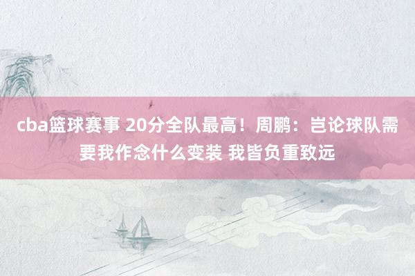 cba篮球赛事 20分全队最高！周鹏：岂论球队需要我作念什么变装 我皆负重致远