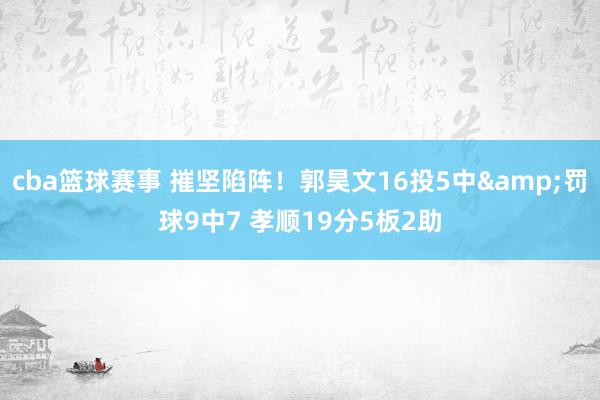 cba篮球赛事 摧坚陷阵！郭昊文16投5中&罚球9中7 孝顺19分5板2助