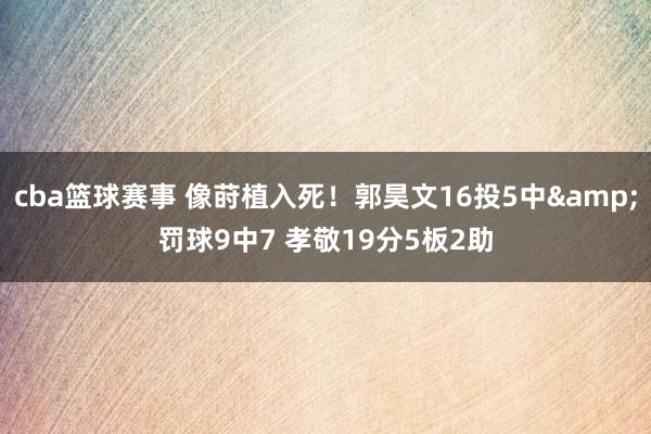 cba篮球赛事 像莳植入死！郭昊文16投5中&罚球9中7 孝敬19分5板2助