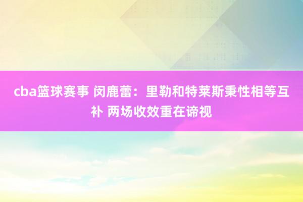 cba篮球赛事 闵鹿蕾：里勒和特莱斯秉性相等互补 两场收效重在谛视