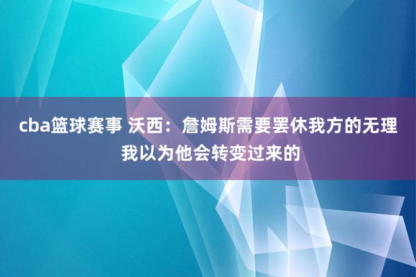 cba篮球赛事 沃西：詹姆斯需要罢休我方的无理 我以为他会转变过来的