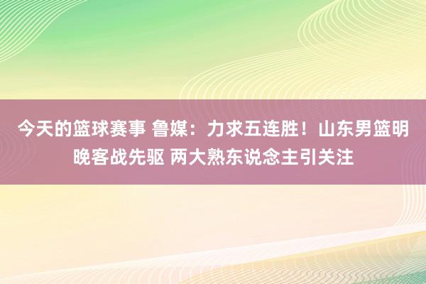 今天的篮球赛事 鲁媒：力求五连胜！山东男篮明晚客战先驱 两大熟东说念主引关注