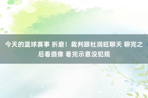 今天的篮球赛事 折磨！裁判跟杜润旺聊天 聊完之后看摄像 看完示意没犯规