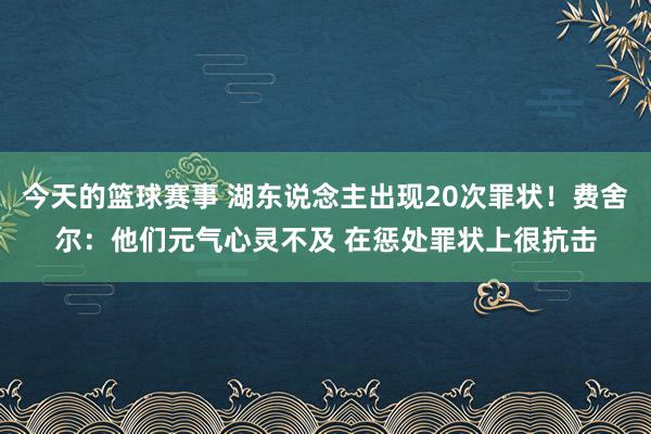 今天的篮球赛事 湖东说念主出现20次罪状！费舍尔：他们元气心灵不及 在惩处罪状上很抗击