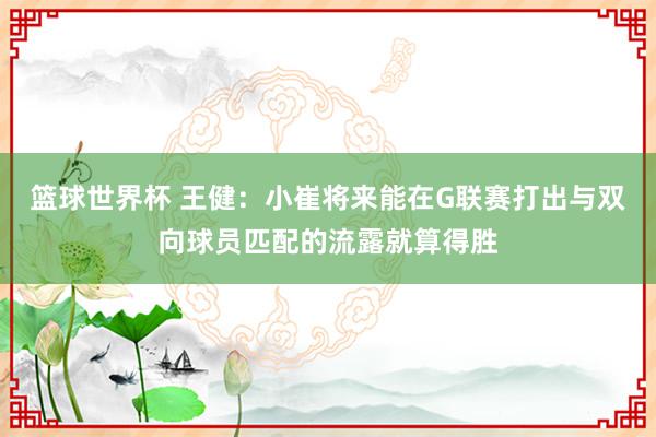 篮球世界杯 王健：小崔将来能在G联赛打出与双向球员匹配的流露就算得胜