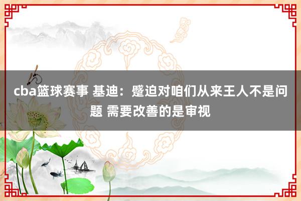 cba篮球赛事 基迪：蹙迫对咱们从来王人不是问题 需要改善的是审视