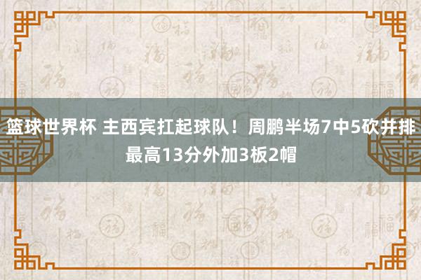 篮球世界杯 主西宾扛起球队！周鹏半场7中5砍并排最高13分外加3板2帽