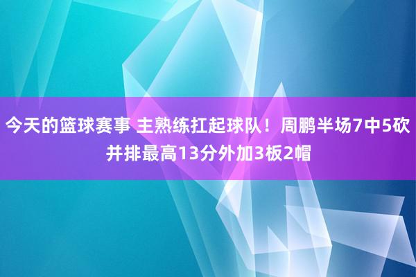 今天的篮球赛事 主熟练扛起球队！周鹏半场7中5砍并排最高13分外加3板2帽