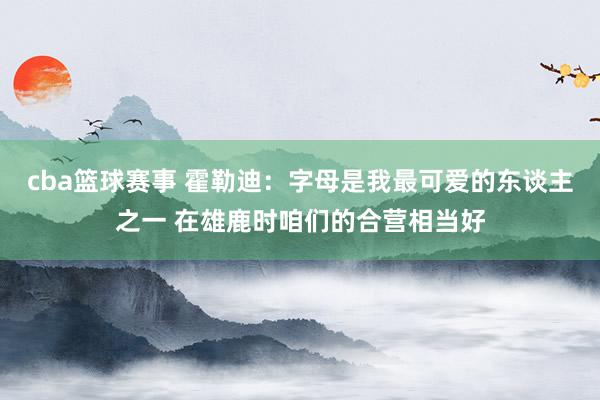 cba篮球赛事 霍勒迪：字母是我最可爱的东谈主之一 在雄鹿时咱们的合营相当好