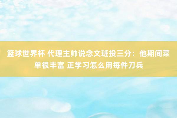 篮球世界杯 代理主帅说念文班投三分：他期间菜单很丰富 正学习怎么用每件刀兵