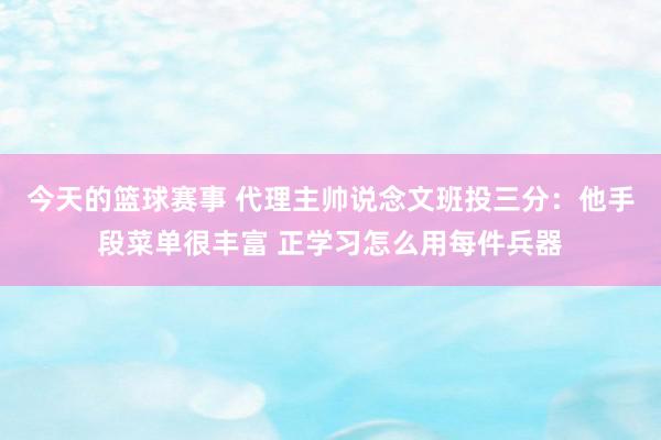 今天的篮球赛事 代理主帅说念文班投三分：他手段菜单很丰富 正学习怎么用每件兵器