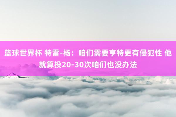 篮球世界杯 特雷-杨：咱们需要亨特更有侵犯性 他就算投20-30次咱们也没办法