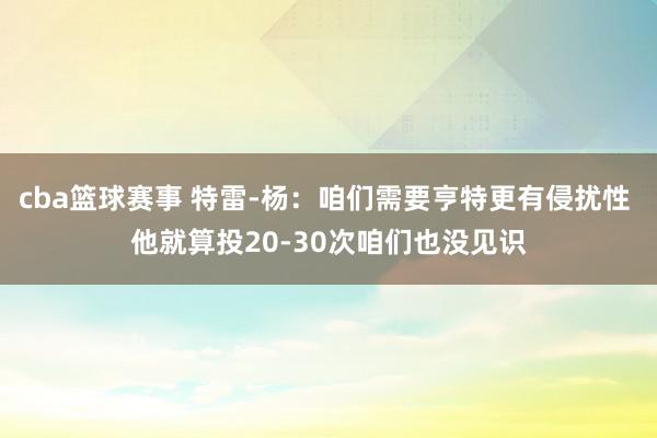 cba篮球赛事 特雷-杨：咱们需要亨特更有侵扰性 他就算投20-30次咱们也没见识