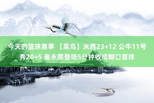 今天的篮球赛事 【菜鸟】米西23+12 公牛11号秀20+5 崔永熙登场5分钟收成糊口首球