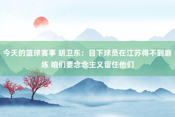 今天的篮球赛事 胡卫东：目下球员在江苏得不到磨练 咱们要念念主义留住他们