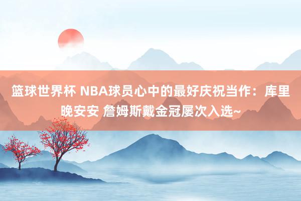 篮球世界杯 NBA球员心中的最好庆祝当作：库里晚安安 詹姆斯戴金冠屡次入选~