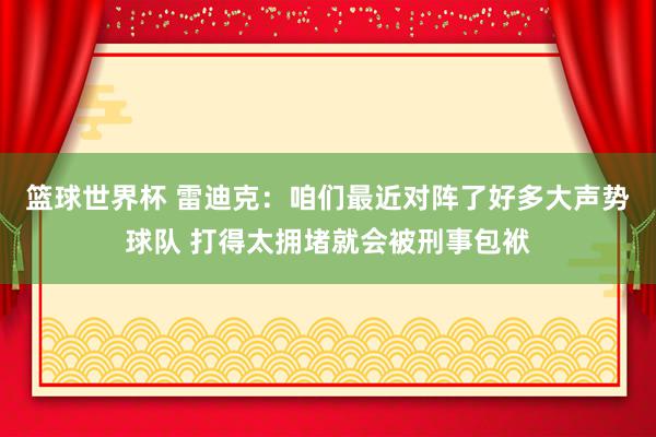 篮球世界杯 雷迪克：咱们最近对阵了好多大声势球队 打得太拥堵就会被刑事包袱