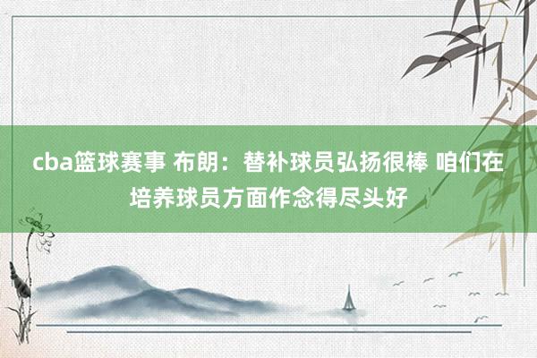 cba篮球赛事 布朗：替补球员弘扬很棒 咱们在培养球员方面作念得尽头好