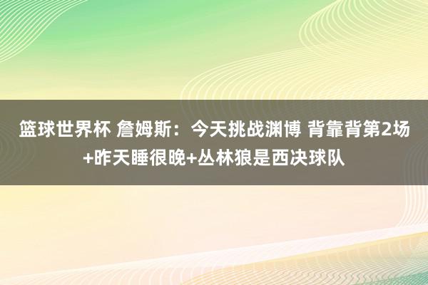 篮球世界杯 詹姆斯：今天挑战渊博 背靠背第2场+昨天睡很晚+丛林狼是西决球队