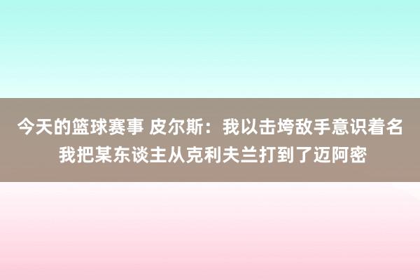 今天的篮球赛事 皮尔斯：我以击垮敌手意识着名 我把某东谈主从克利夫兰打到了迈阿密